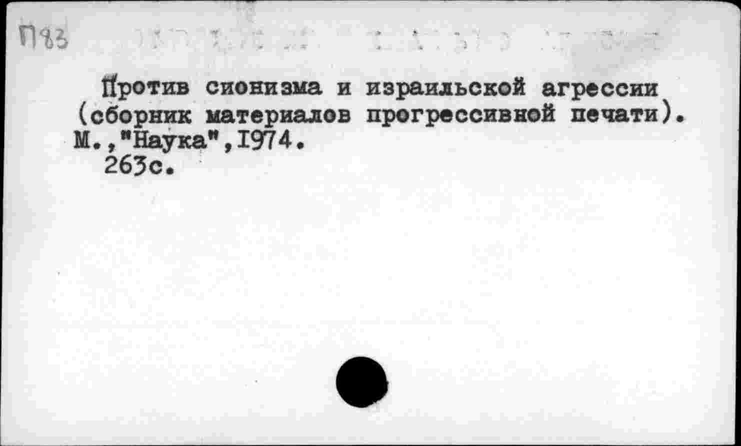 ﻿Пи '	: *. V ' - •
Против сионизма и израильской агрессии (сборник материалов прогрессивной печати). М.,"Наука",1974.
263с.